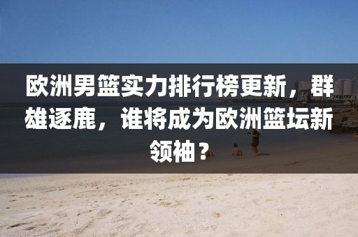 欧洲男篮实力排行榜更新，群雄逐鹿，谁将成为欧洲篮坛新领袖？