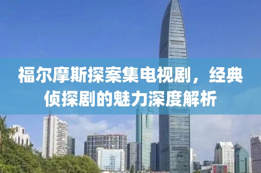 福尔摩斯探案集电视剧，经典侦探剧的魅力深度解析