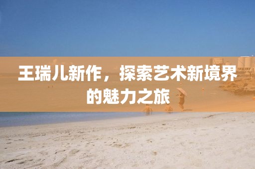 王瑞儿新作，探索艺术新境界的魅力之旅
