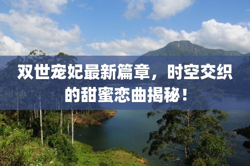 双世宠妃最新篇章，时空交织的甜蜜恋曲揭秘！