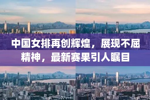 中国女排再创辉煌，展现不屈精神，最新赛果引人瞩目