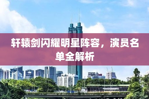 轩辕剑闪耀明星阵容，演员名单全解析