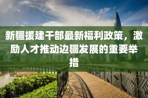 新疆援建干部最新福利政策，激励人才推动边疆发展的重要举措