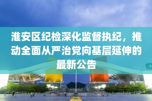 淮安区纪检深化监督执纪，推动全面从严治党向基层延伸的最新公告