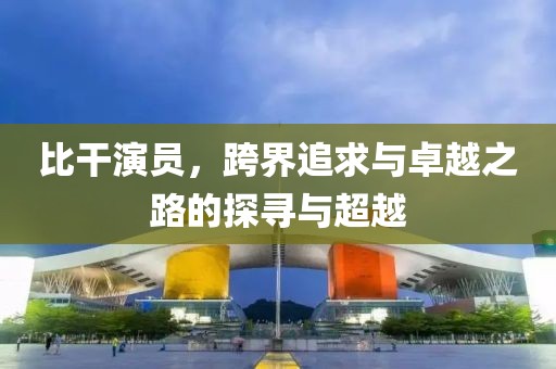 比干演员，跨界追求与卓越之路的探寻与超越