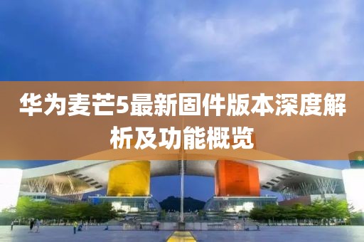 华为麦芒5最新固件版本深度解析及功能概览