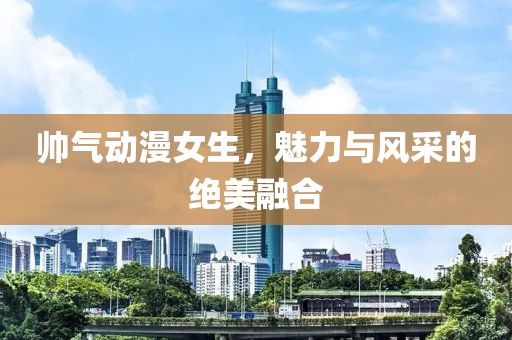 帅气动漫女生，魅力与风采的绝美融合