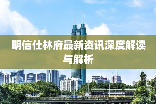明信仕林府最新资讯深度解读与解析