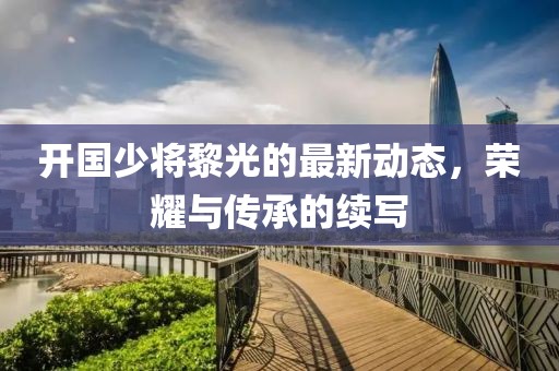 开国少将黎光的最新动态，荣耀与传承的续写