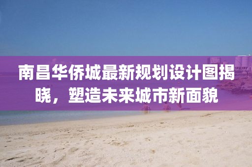 南昌华侨城最新规划设计图揭晓，塑造未来城市新面貌