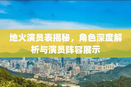 地火演员表揭秘，角色深度解析与演员阵容展示