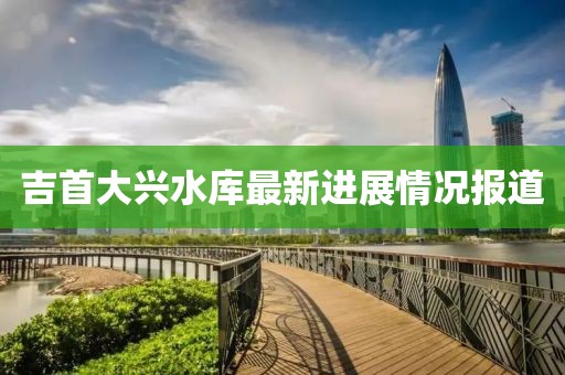 吉首大兴水库最新进展情况报道