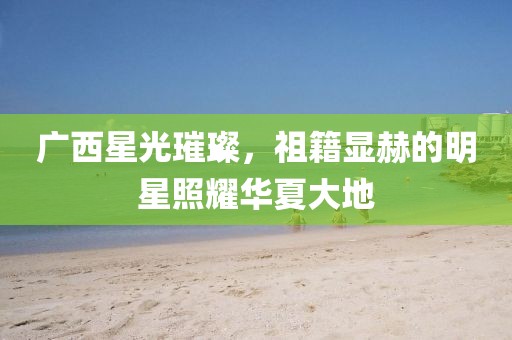 广西星光璀璨，祖籍显赫的明星照耀华夏大地