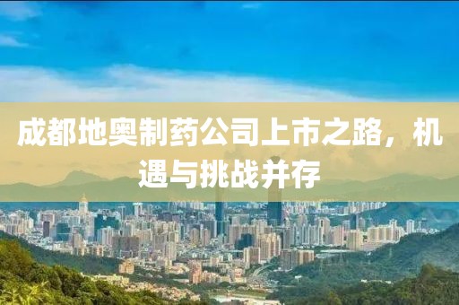 成都地奥制药公司上市之路，机遇与挑战并存