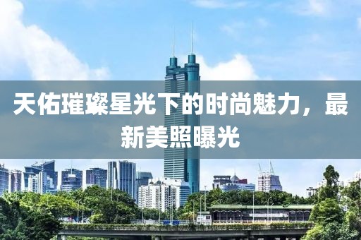 天佑璀璨星光下的时尚魅力，最新美照曝光