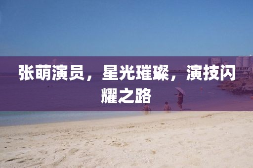 张萌演员，星光璀璨，演技闪耀之路