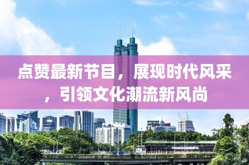 点赞最新节目，展现时代风采，引领文化潮流新风尚