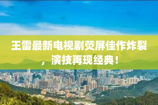 王雷最新电视剧荧屏佳作炸裂，演技再现经典！