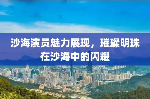 沙海演员魅力展现，璀璨明珠在沙海中的闪耀