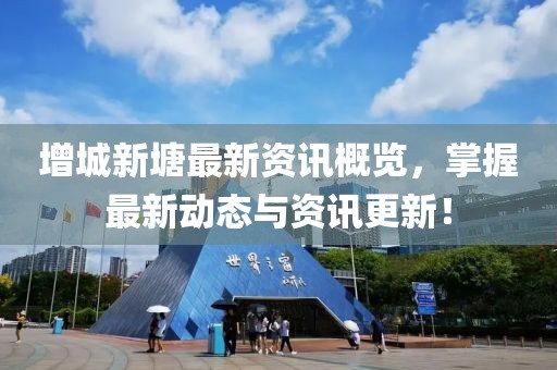 增城新塘最新资讯概览，掌握最新动态与资讯更新！