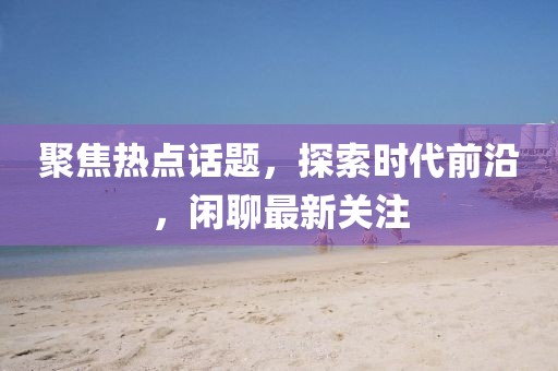 聚焦热点话题，探索时代前沿，闲聊最新关注