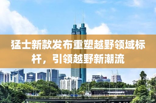 猛士新款发布重塑越野领域标杆，引领越野新潮流