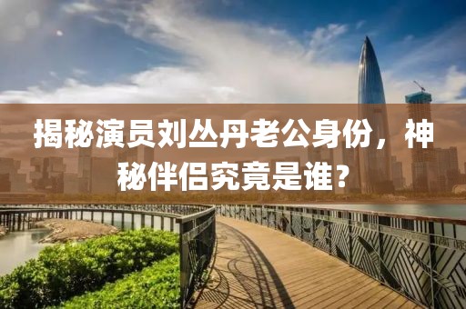 揭秘演员刘丛丹老公身份，神秘伴侣究竟是谁？