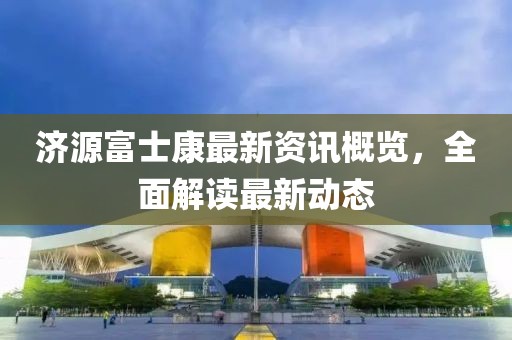 济源富士康最新资讯概览，全面解读最新动态