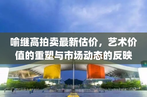 喻继高拍卖最新估价，艺术价值的重塑与市场动态的反映