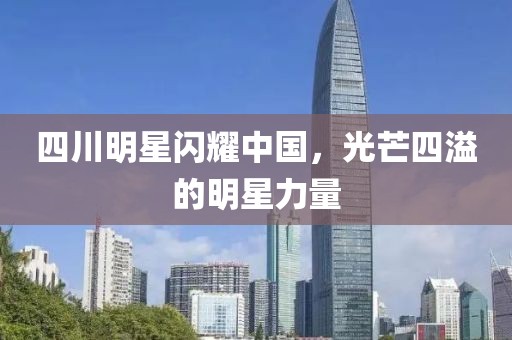 四川明星闪耀中国，光芒四溢的明星力量