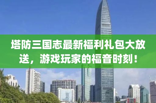 塔防三国志最新福利礼包大放送，游戏玩家的福音时刻！