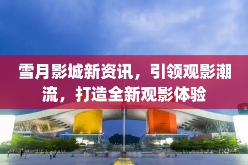 雪月影城新资讯，引领观影潮流，打造全新观影体验
