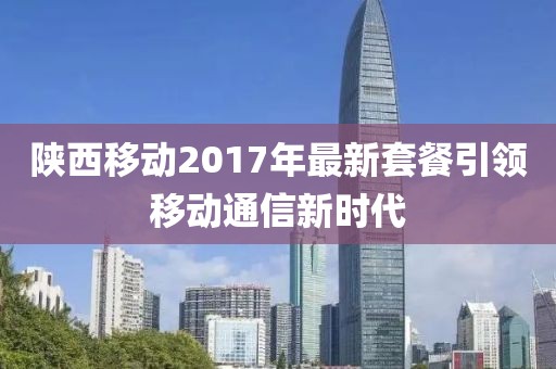 陕西移动2017年最新套餐引领移动通信新时代