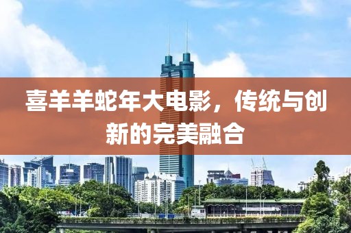 喜羊羊蛇年大电影，传统与创新的完美融合
