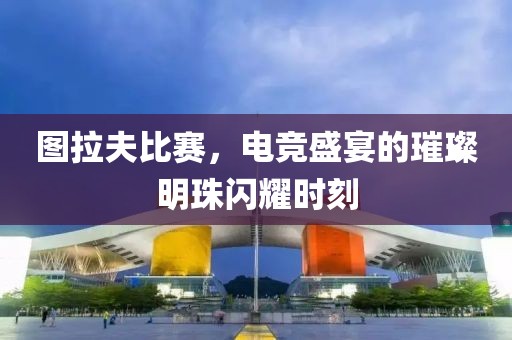 图拉夫比赛，电竞盛宴的璀璨明珠闪耀时刻