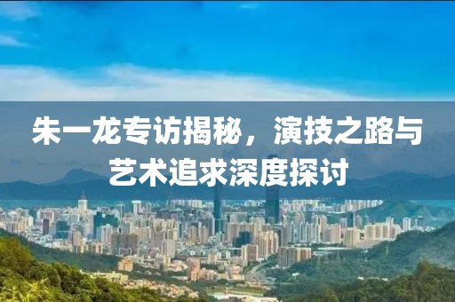 朱一龙专访揭秘，演技之路与艺术追求深度探讨
