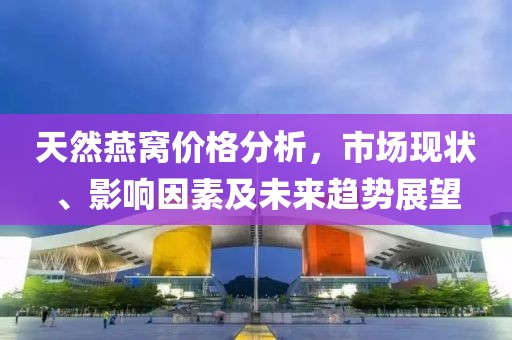 天然燕窝价格分析，市场现状、影响因素及未来趋势展望