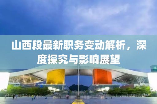 山西段最新职务变动解析，深度探究与影响展望