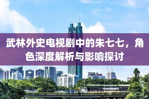武林外史电视剧中的朱七七，角色深度解析与影响探讨