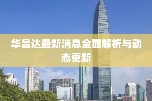 华昌达最新消息全面解析与动态更新