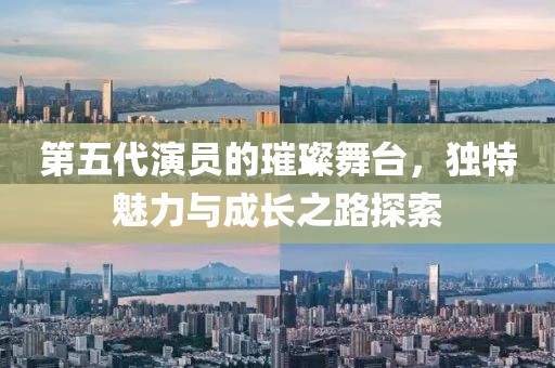 第五代演员的璀璨舞台，独特魅力与成长之路探索