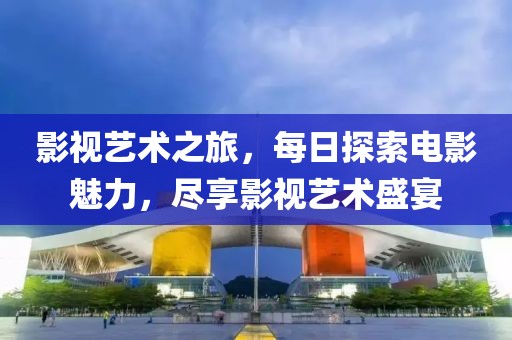 影视艺术之旅，每日探索电影魅力，尽享影视艺术盛宴