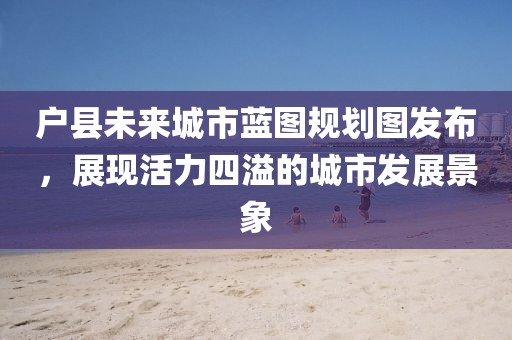户县未来城市蓝图规划图发布，展现活力四溢的城市发展景象