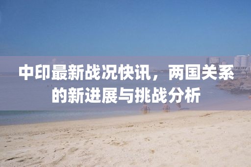 中印最新战况快讯，两国关系的新进展与挑战分析