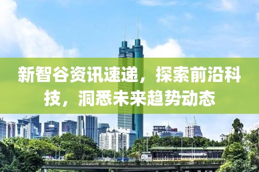 新智谷资讯速递，探索前沿科技，洞悉未来趋势动态