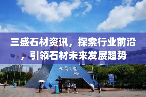 三盛石材资讯，探索行业前沿，引领石材未来发展趋势