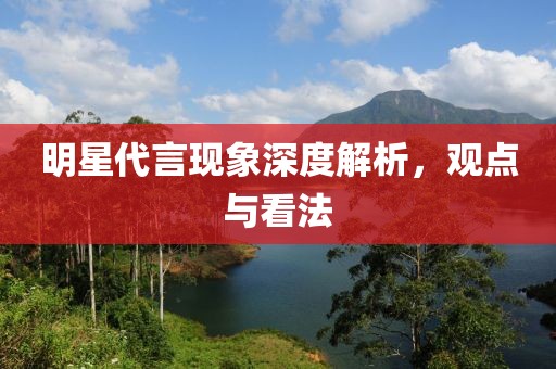 明星代言现象深度解析，观点与看法