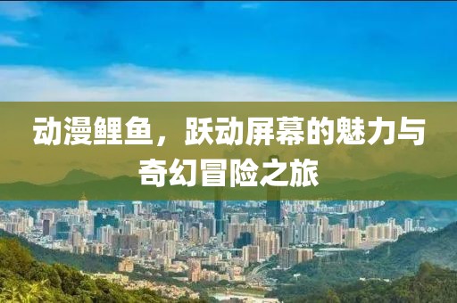 动漫鲤鱼，跃动屏幕的魅力与奇幻冒险之旅