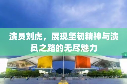 演员刘虎，展现坚韧精神与演员之路的无尽魅力
