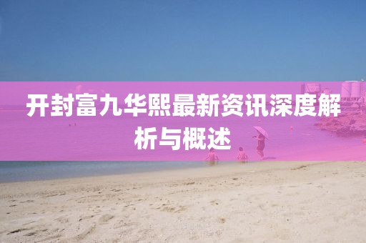 开封富九华熙最新资讯深度解析与概述